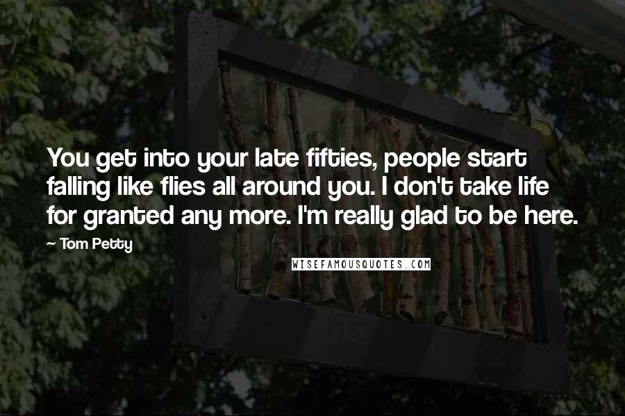 Tom Petty Quotes: You get into your late fifties, people start falling like flies all around you. I don't take life for granted any more. I'm really glad to be here.