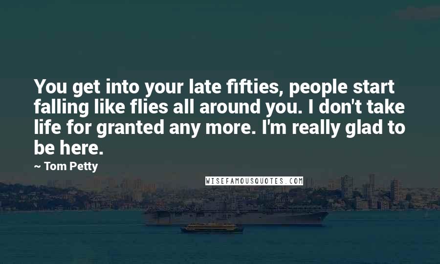 Tom Petty Quotes: You get into your late fifties, people start falling like flies all around you. I don't take life for granted any more. I'm really glad to be here.