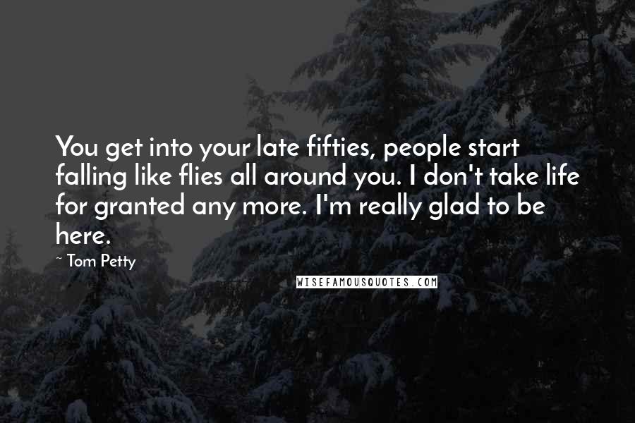 Tom Petty Quotes: You get into your late fifties, people start falling like flies all around you. I don't take life for granted any more. I'm really glad to be here.