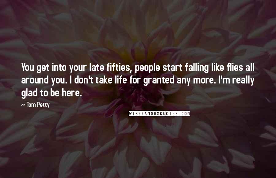 Tom Petty Quotes: You get into your late fifties, people start falling like flies all around you. I don't take life for granted any more. I'm really glad to be here.