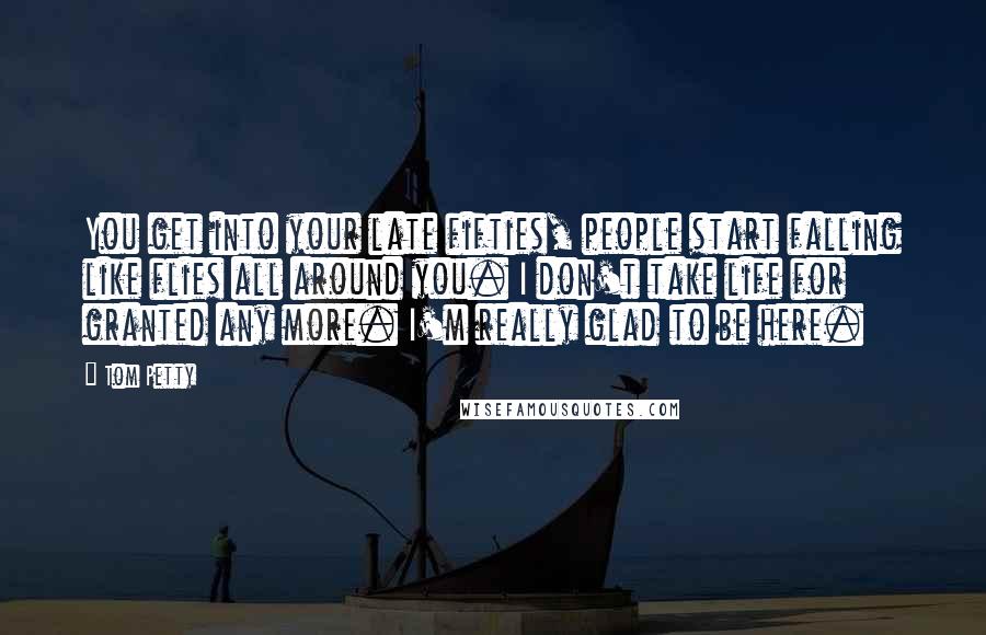 Tom Petty Quotes: You get into your late fifties, people start falling like flies all around you. I don't take life for granted any more. I'm really glad to be here.