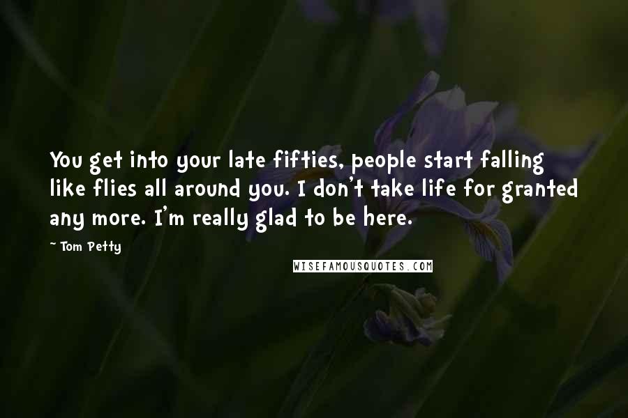 Tom Petty Quotes: You get into your late fifties, people start falling like flies all around you. I don't take life for granted any more. I'm really glad to be here.