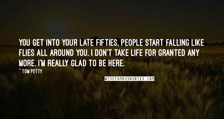 Tom Petty Quotes: You get into your late fifties, people start falling like flies all around you. I don't take life for granted any more. I'm really glad to be here.