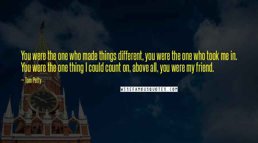 Tom Petty Quotes: You were the one who made things different, you were the one who took me in. You were the one thing I could count on, above all, you were my friend.