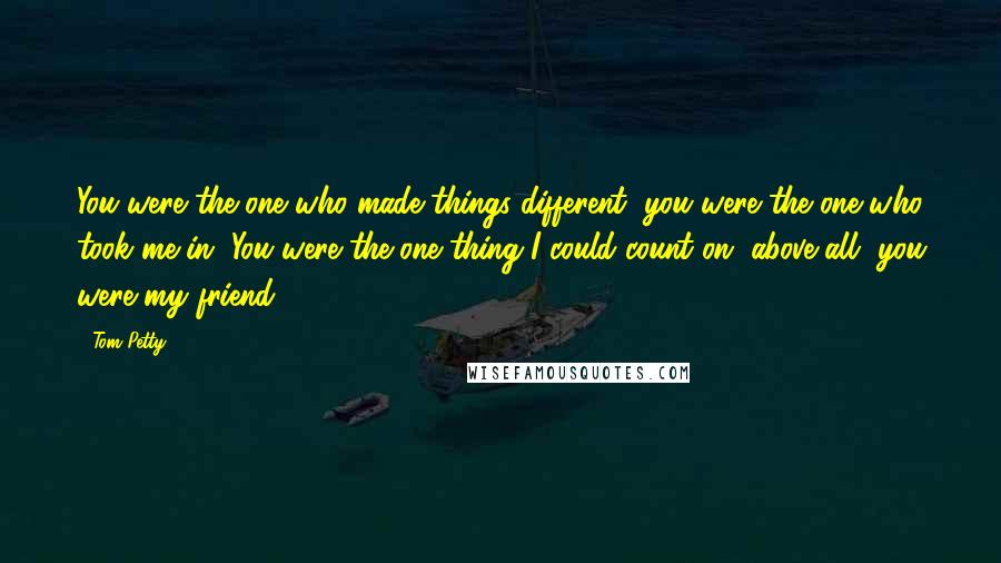 Tom Petty Quotes: You were the one who made things different, you were the one who took me in. You were the one thing I could count on, above all, you were my friend.