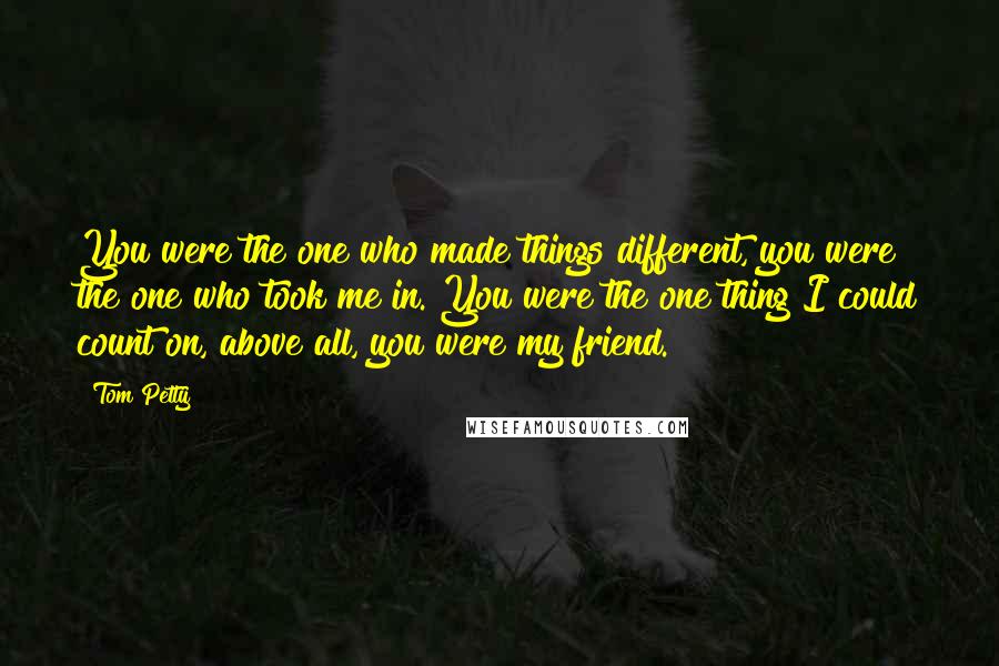 Tom Petty Quotes: You were the one who made things different, you were the one who took me in. You were the one thing I could count on, above all, you were my friend.