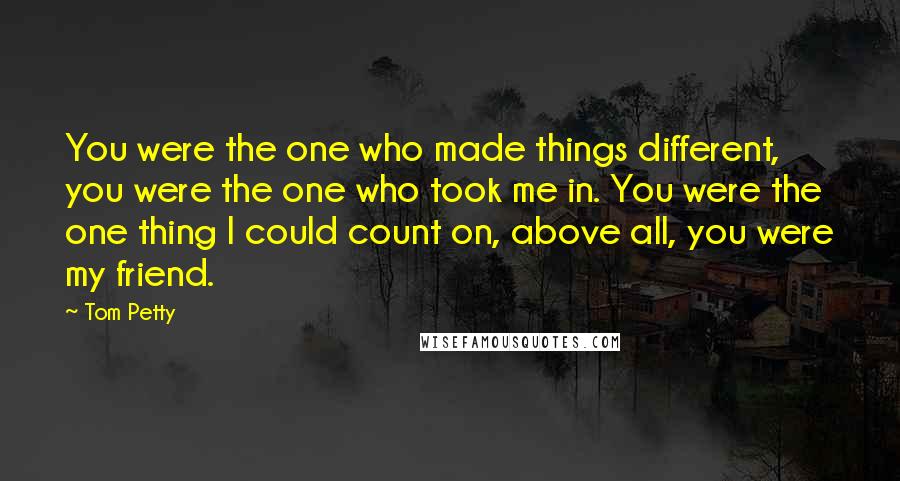 Tom Petty Quotes: You were the one who made things different, you were the one who took me in. You were the one thing I could count on, above all, you were my friend.