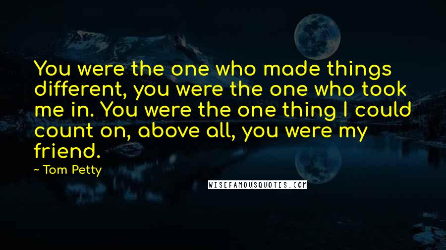 Tom Petty Quotes: You were the one who made things different, you were the one who took me in. You were the one thing I could count on, above all, you were my friend.