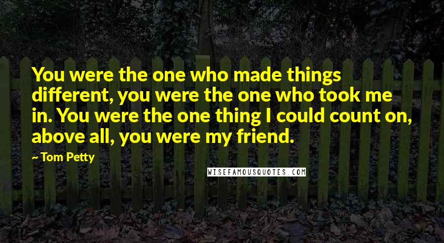 Tom Petty Quotes: You were the one who made things different, you were the one who took me in. You were the one thing I could count on, above all, you were my friend.