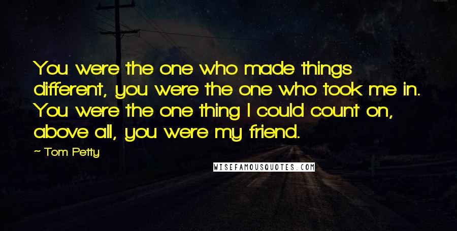 Tom Petty Quotes: You were the one who made things different, you were the one who took me in. You were the one thing I could count on, above all, you were my friend.