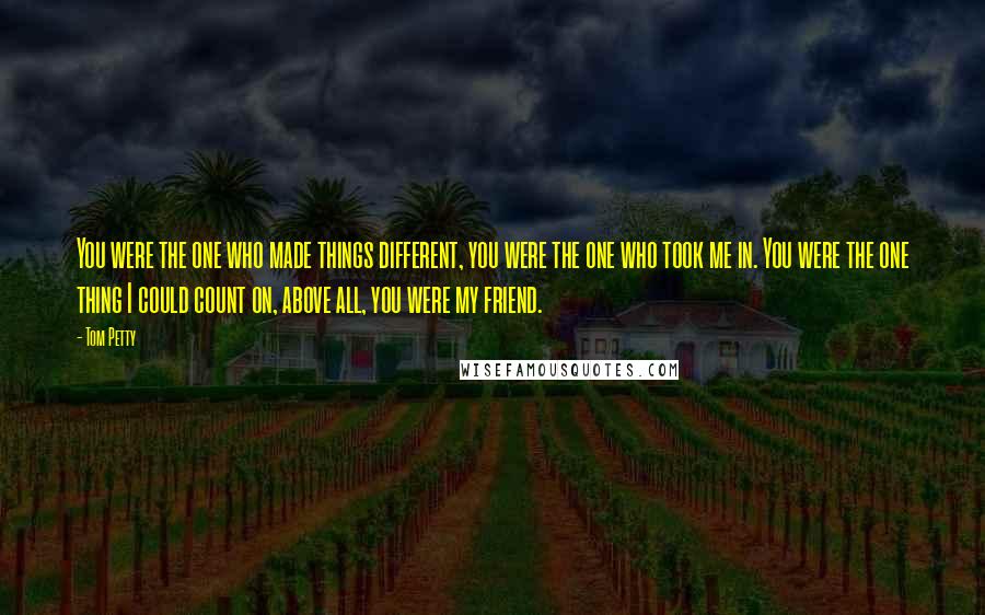 Tom Petty Quotes: You were the one who made things different, you were the one who took me in. You were the one thing I could count on, above all, you were my friend.