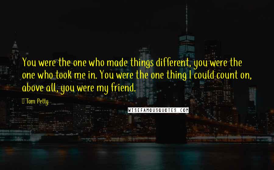 Tom Petty Quotes: You were the one who made things different, you were the one who took me in. You were the one thing I could count on, above all, you were my friend.