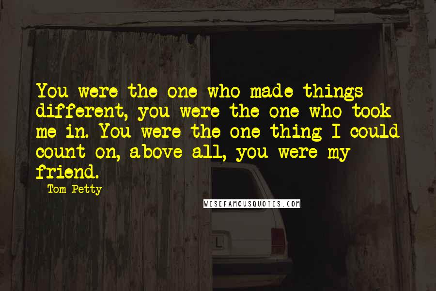 Tom Petty Quotes: You were the one who made things different, you were the one who took me in. You were the one thing I could count on, above all, you were my friend.