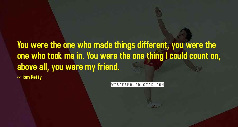 Tom Petty Quotes: You were the one who made things different, you were the one who took me in. You were the one thing I could count on, above all, you were my friend.