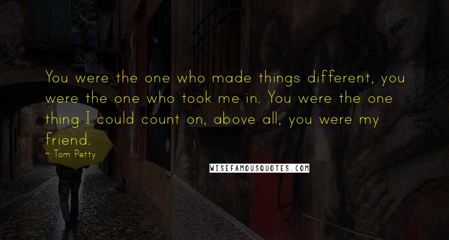 Tom Petty Quotes: You were the one who made things different, you were the one who took me in. You were the one thing I could count on, above all, you were my friend.