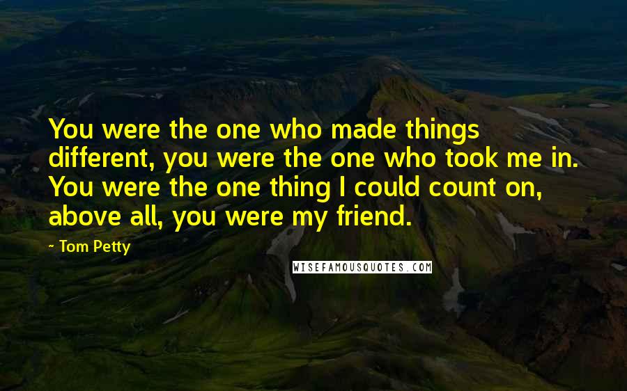 Tom Petty Quotes: You were the one who made things different, you were the one who took me in. You were the one thing I could count on, above all, you were my friend.