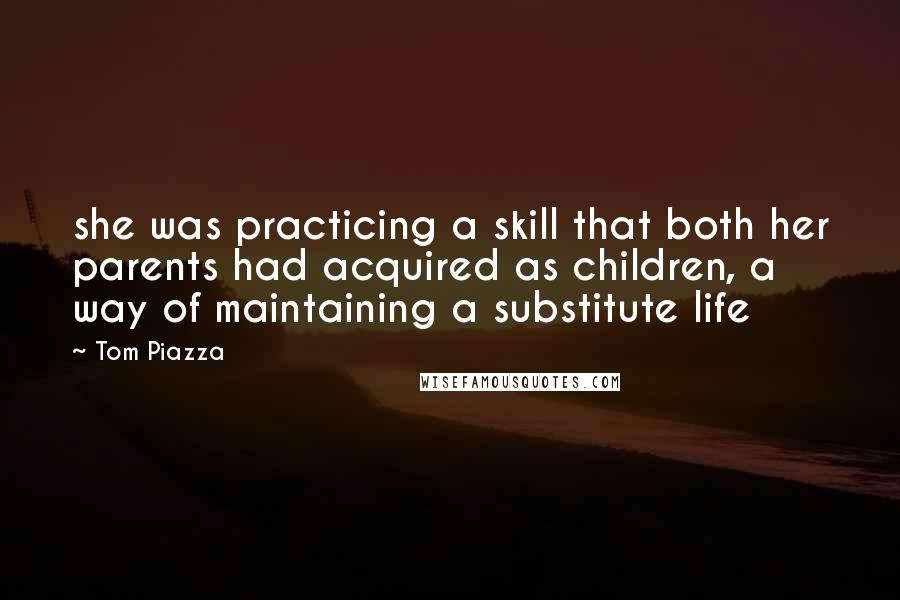 Tom Piazza Quotes: she was practicing a skill that both her parents had acquired as children, a way of maintaining a substitute life