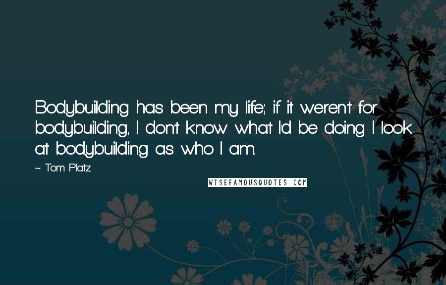 Tom Platz Quotes: Bodybuilding has been my life; if it weren't for bodybuilding, I don't know what I'd be doing. I look at bodybuilding as who I am.