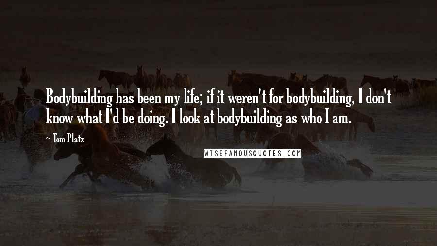 Tom Platz Quotes: Bodybuilding has been my life; if it weren't for bodybuilding, I don't know what I'd be doing. I look at bodybuilding as who I am.