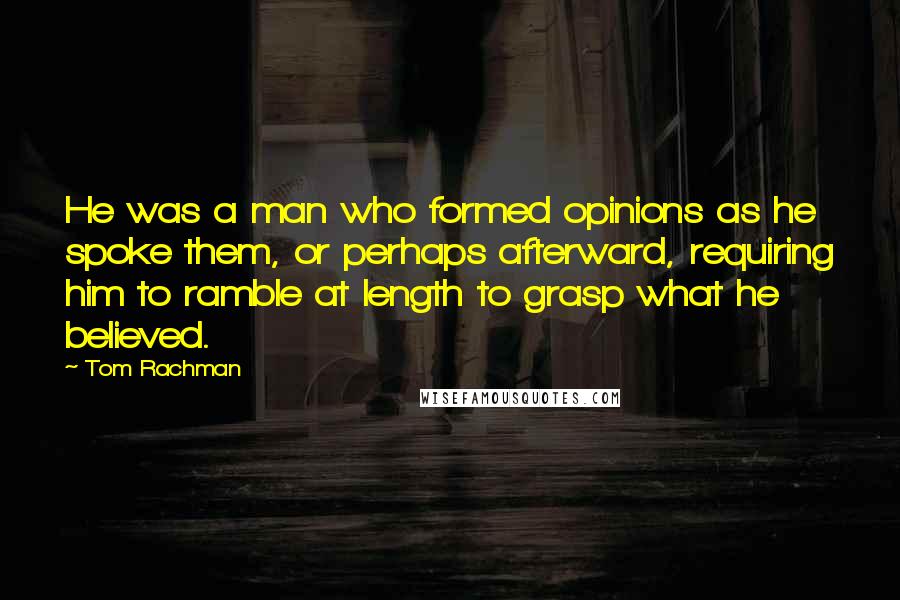 Tom Rachman Quotes: He was a man who formed opinions as he spoke them, or perhaps afterward, requiring him to ramble at length to grasp what he believed.