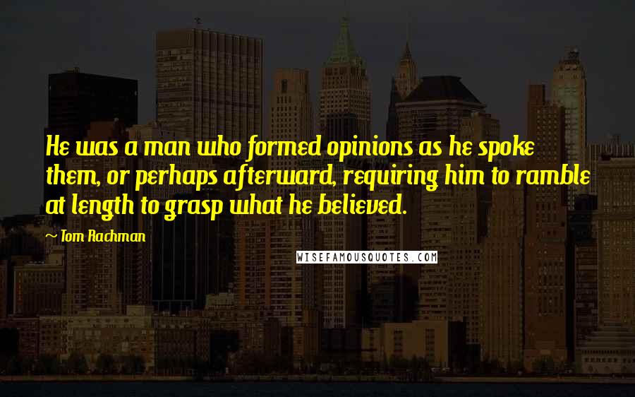 Tom Rachman Quotes: He was a man who formed opinions as he spoke them, or perhaps afterward, requiring him to ramble at length to grasp what he believed.
