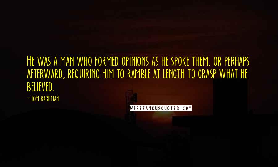 Tom Rachman Quotes: He was a man who formed opinions as he spoke them, or perhaps afterward, requiring him to ramble at length to grasp what he believed.
