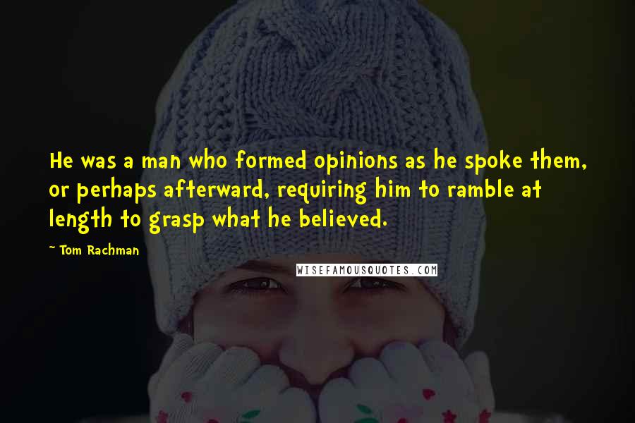 Tom Rachman Quotes: He was a man who formed opinions as he spoke them, or perhaps afterward, requiring him to ramble at length to grasp what he believed.