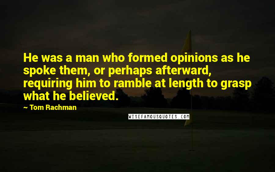 Tom Rachman Quotes: He was a man who formed opinions as he spoke them, or perhaps afterward, requiring him to ramble at length to grasp what he believed.