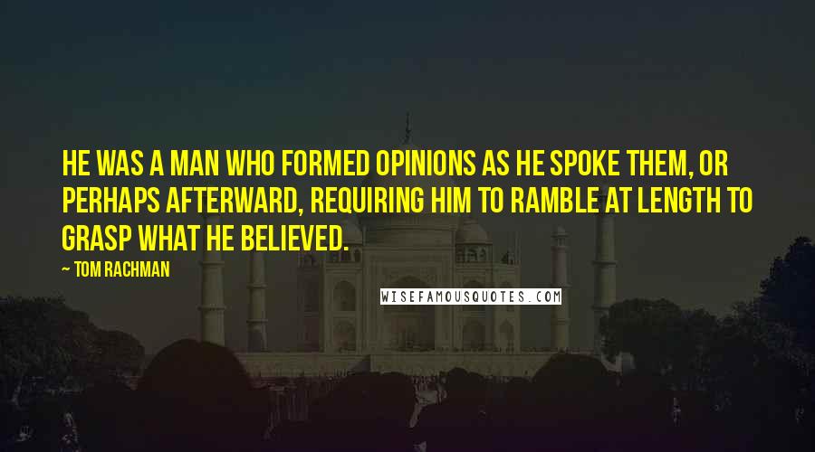 Tom Rachman Quotes: He was a man who formed opinions as he spoke them, or perhaps afterward, requiring him to ramble at length to grasp what he believed.