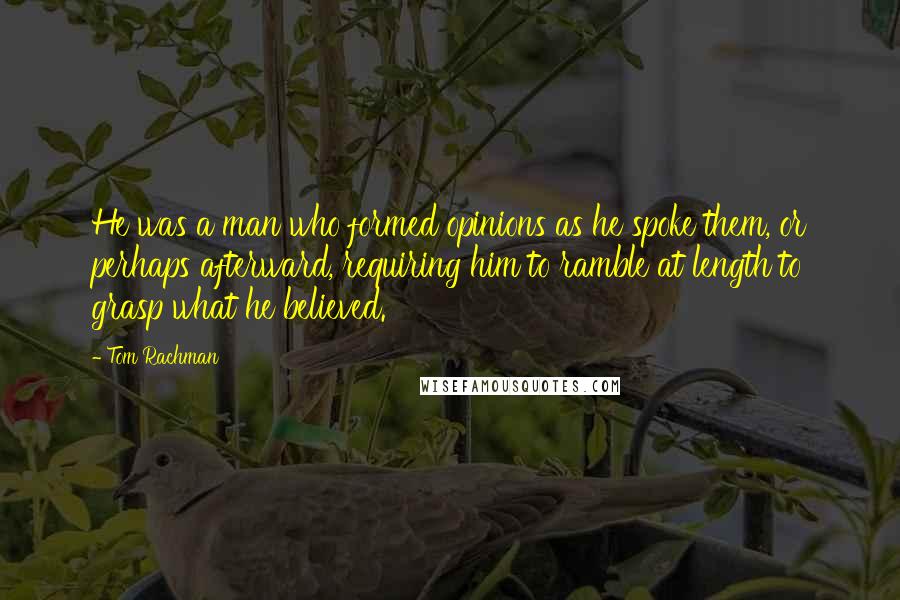 Tom Rachman Quotes: He was a man who formed opinions as he spoke them, or perhaps afterward, requiring him to ramble at length to grasp what he believed.