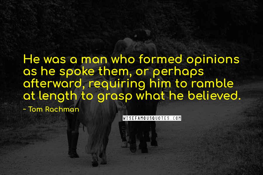 Tom Rachman Quotes: He was a man who formed opinions as he spoke them, or perhaps afterward, requiring him to ramble at length to grasp what he believed.