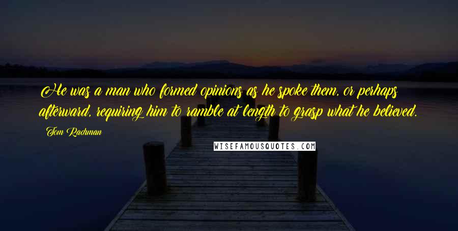 Tom Rachman Quotes: He was a man who formed opinions as he spoke them, or perhaps afterward, requiring him to ramble at length to grasp what he believed.