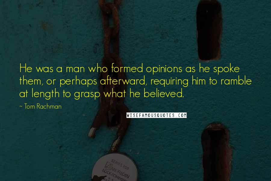 Tom Rachman Quotes: He was a man who formed opinions as he spoke them, or perhaps afterward, requiring him to ramble at length to grasp what he believed.