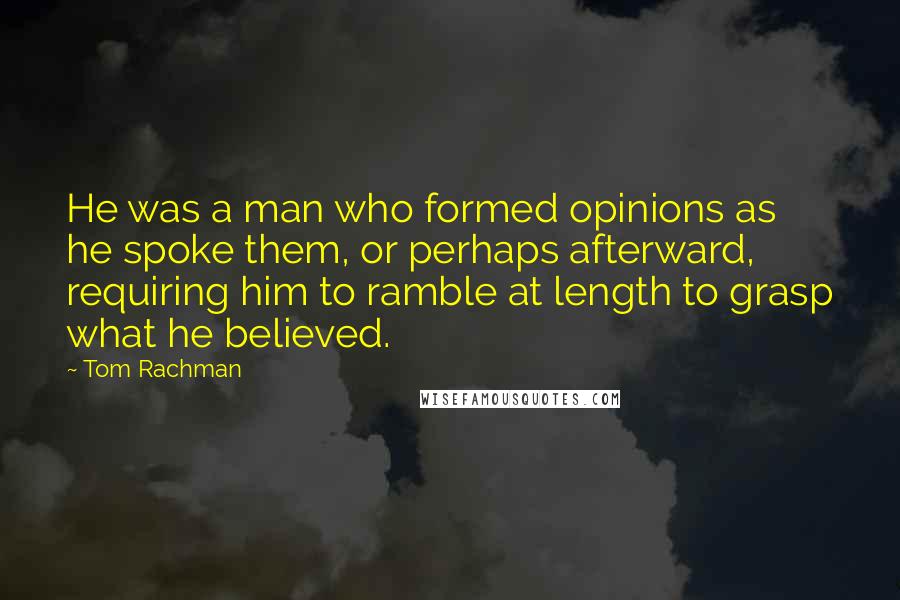 Tom Rachman Quotes: He was a man who formed opinions as he spoke them, or perhaps afterward, requiring him to ramble at length to grasp what he believed.