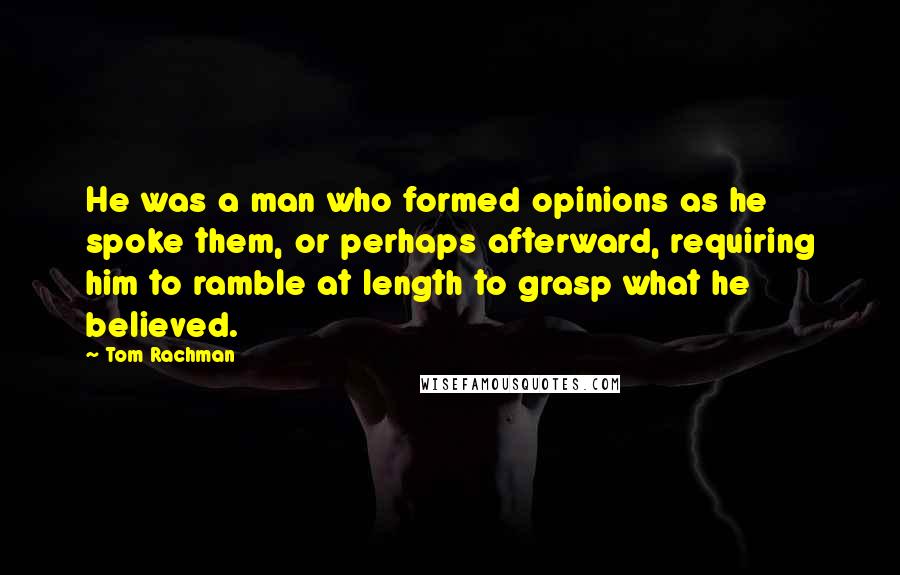 Tom Rachman Quotes: He was a man who formed opinions as he spoke them, or perhaps afterward, requiring him to ramble at length to grasp what he believed.