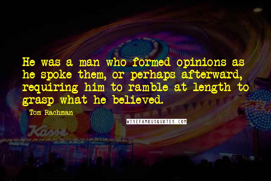Tom Rachman Quotes: He was a man who formed opinions as he spoke them, or perhaps afterward, requiring him to ramble at length to grasp what he believed.