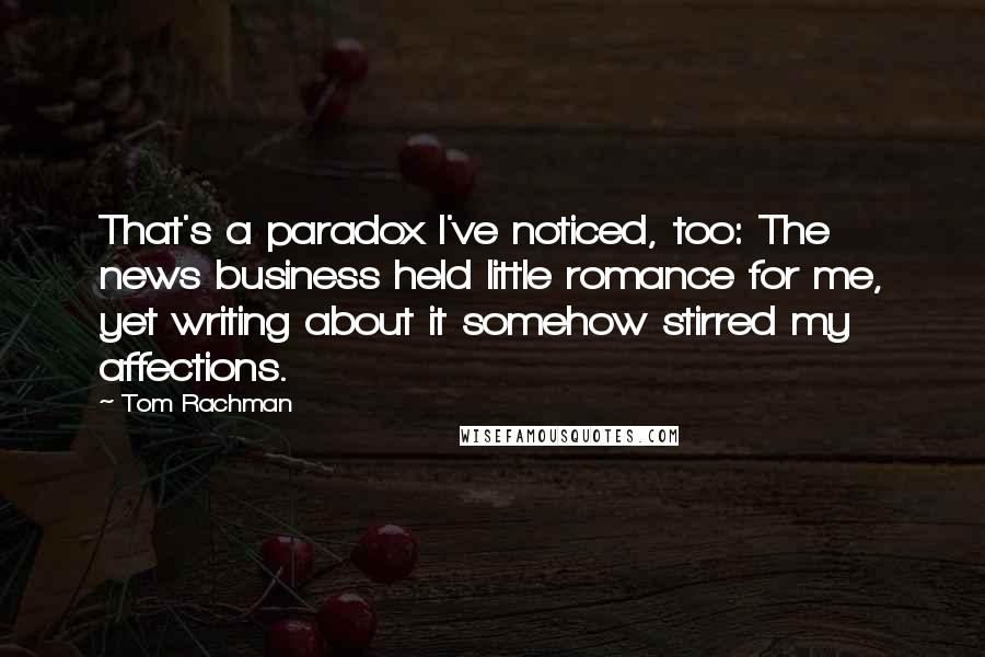 Tom Rachman Quotes: That's a paradox I've noticed, too: The news business held little romance for me, yet writing about it somehow stirred my affections.