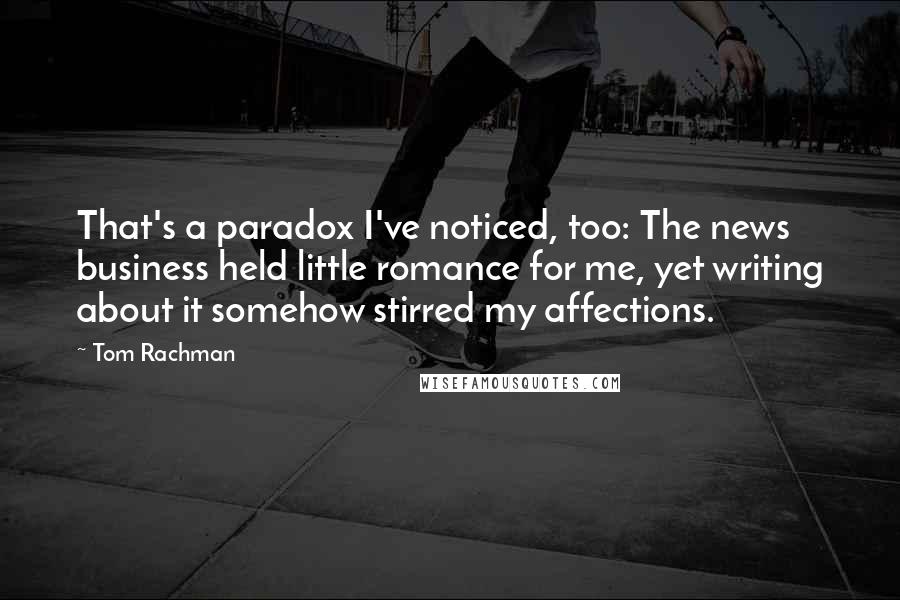 Tom Rachman Quotes: That's a paradox I've noticed, too: The news business held little romance for me, yet writing about it somehow stirred my affections.