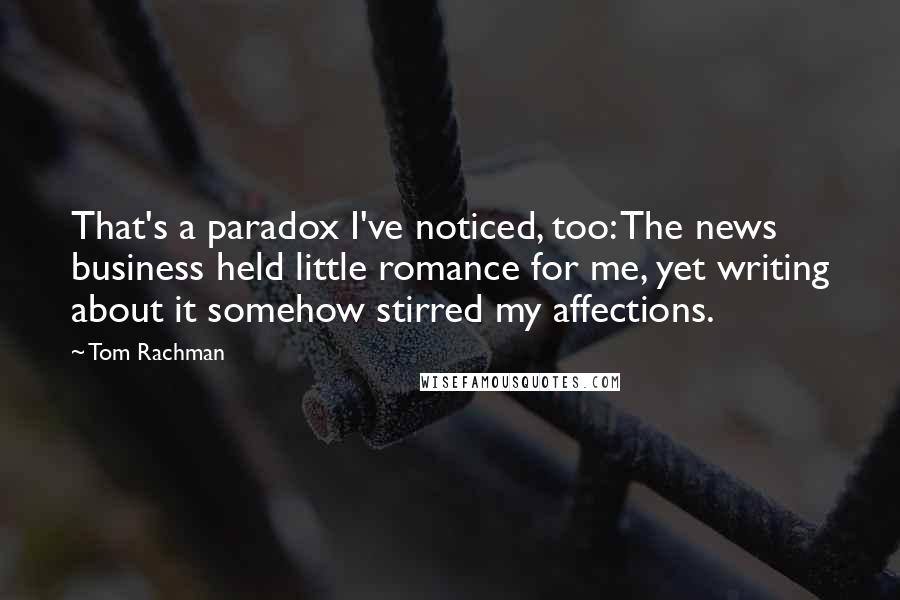 Tom Rachman Quotes: That's a paradox I've noticed, too: The news business held little romance for me, yet writing about it somehow stirred my affections.