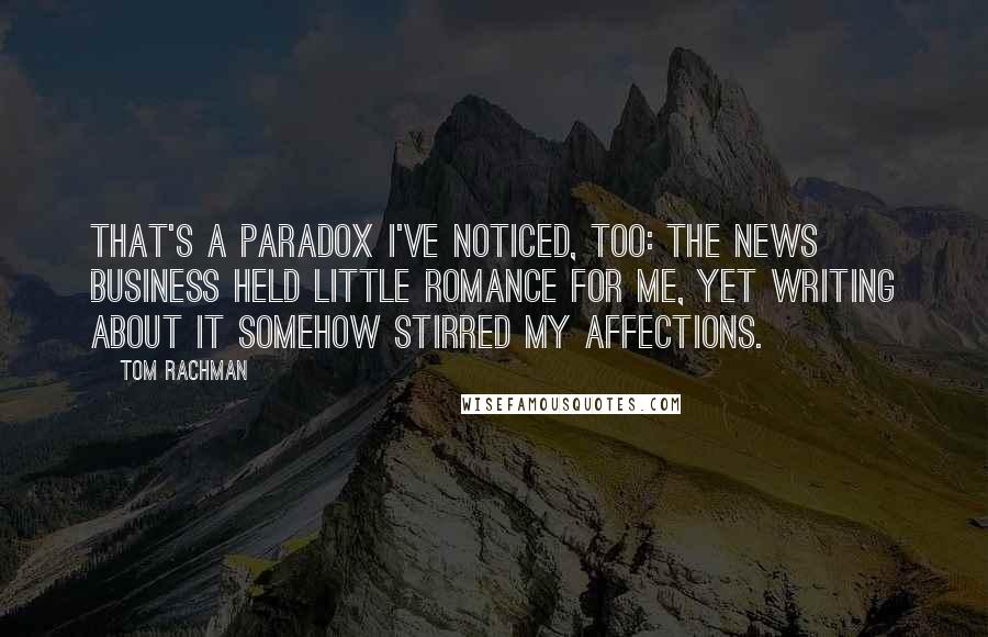 Tom Rachman Quotes: That's a paradox I've noticed, too: The news business held little romance for me, yet writing about it somehow stirred my affections.