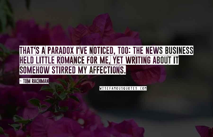 Tom Rachman Quotes: That's a paradox I've noticed, too: The news business held little romance for me, yet writing about it somehow stirred my affections.