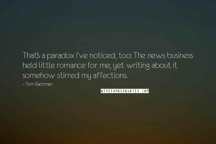 Tom Rachman Quotes: That's a paradox I've noticed, too: The news business held little romance for me, yet writing about it somehow stirred my affections.