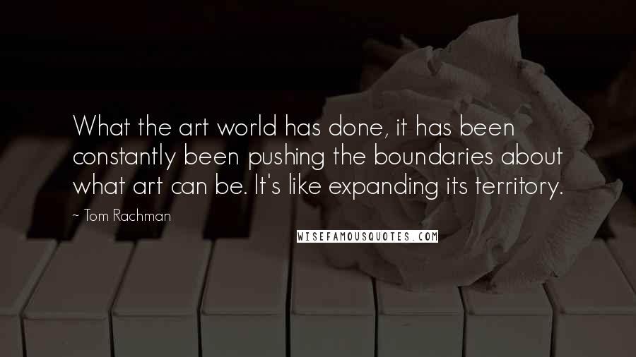 Tom Rachman Quotes: What the art world has done, it has been constantly been pushing the boundaries about what art can be. It's like expanding its territory.