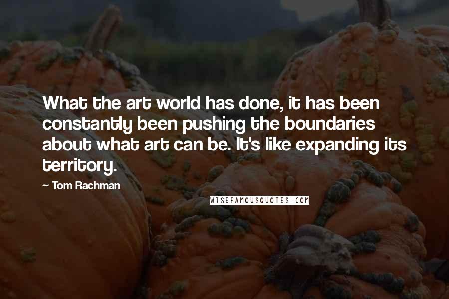 Tom Rachman Quotes: What the art world has done, it has been constantly been pushing the boundaries about what art can be. It's like expanding its territory.