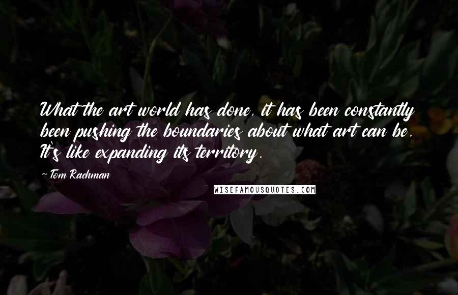 Tom Rachman Quotes: What the art world has done, it has been constantly been pushing the boundaries about what art can be. It's like expanding its territory.