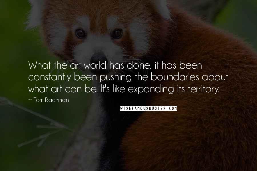 Tom Rachman Quotes: What the art world has done, it has been constantly been pushing the boundaries about what art can be. It's like expanding its territory.