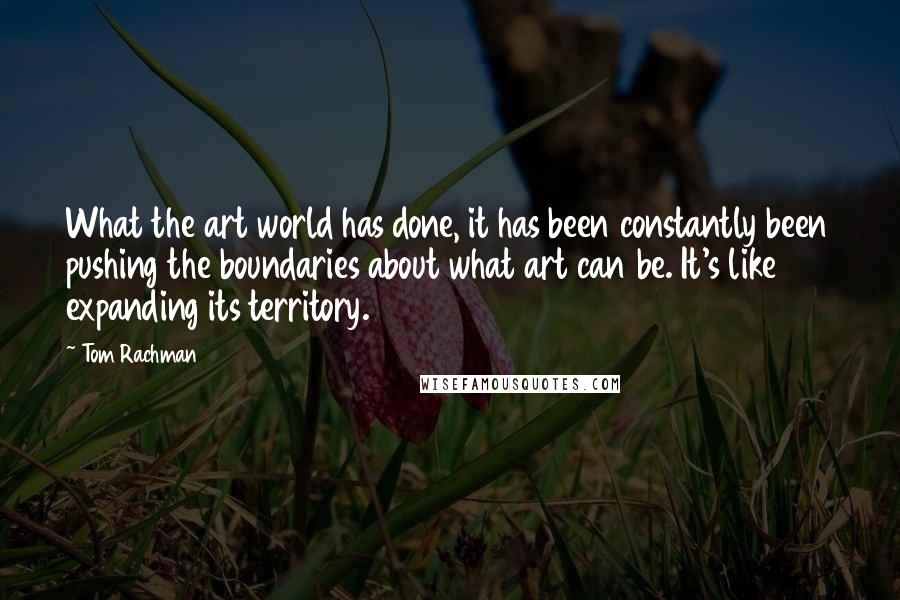 Tom Rachman Quotes: What the art world has done, it has been constantly been pushing the boundaries about what art can be. It's like expanding its territory.