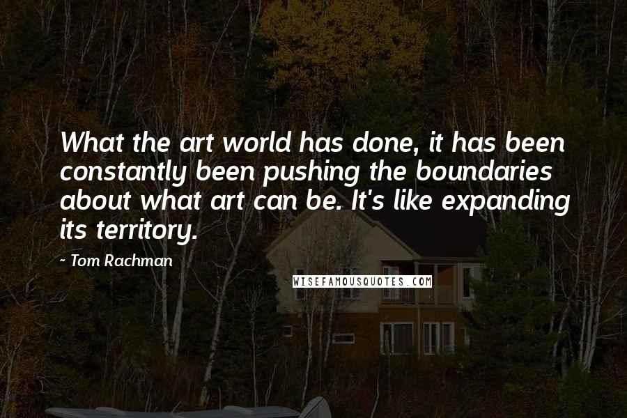 Tom Rachman Quotes: What the art world has done, it has been constantly been pushing the boundaries about what art can be. It's like expanding its territory.