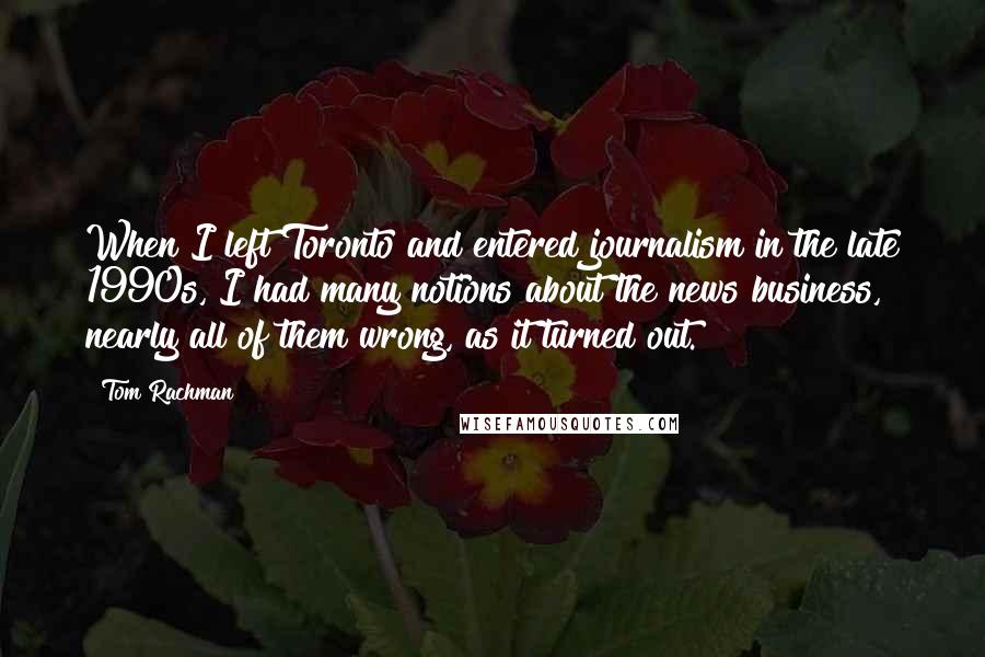 Tom Rachman Quotes: When I left Toronto and entered journalism in the late 1990s, I had many notions about the news business, nearly all of them wrong, as it turned out.