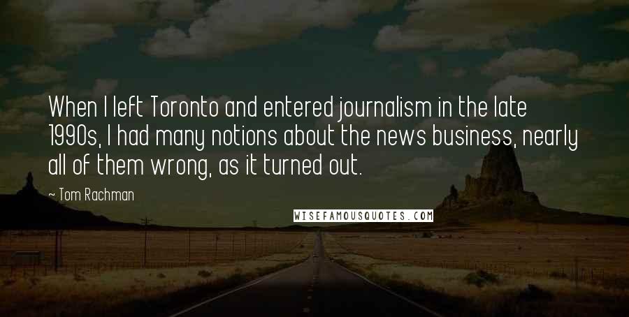 Tom Rachman Quotes: When I left Toronto and entered journalism in the late 1990s, I had many notions about the news business, nearly all of them wrong, as it turned out.